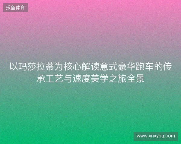 以玛莎拉蒂为核心解读意式豪华跑车的传承工艺与速度美学之旅全景 以玛莎拉蒂为核心解读意式豪华跑车的传承工艺与速度美学之旅全景