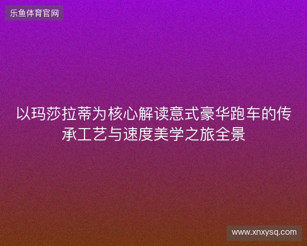 以玛莎拉蒂为核心解读意式豪华跑车的传承工艺与速度美学之旅全景 以玛莎拉蒂为核心解读意式豪华跑车的传承工艺与速度美学之旅全景
